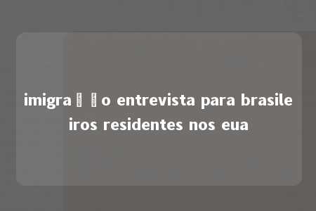 imigração entrevista para brasileiros residentes nos eua