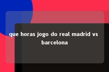 que horas jogo do real madrid vs barcelona