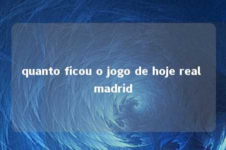 quanto ficou o jogo de hoje real madrid