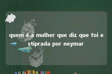 quem é.a mulher que diz que foi estiprada por neymar