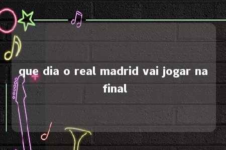 que dia o real madrid vai jogar na final