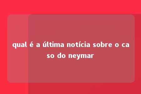 qual é a última notícia sobre o caso do neymar