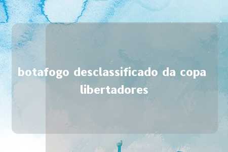 botafogo desclassificado da copa libertadores