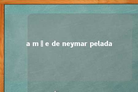 a mãe de neymar pelada