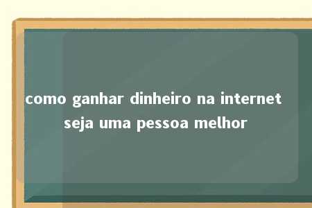 como ganhar dinheiro na internet seja uma pessoa melhor