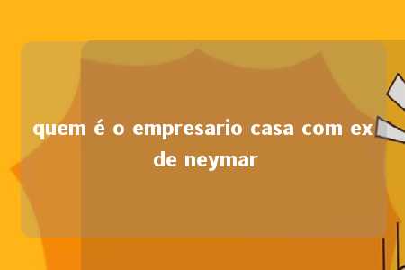 quem é o empresario casa com ex de neymar