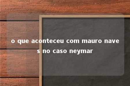 o que aconteceu com mauro naves no caso neymar