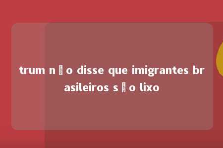 trum não disse que imigrantes brasileiros são lixo