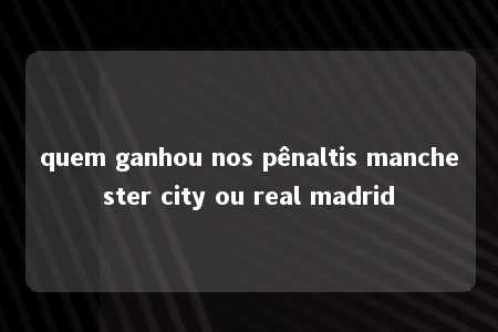 quem ganhou nos pênaltis manchester city ou real madrid