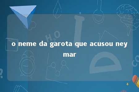 o neme da garota que acusou neymar