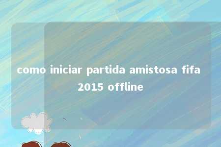 como iniciar partida amistosa fifa 2015 offline