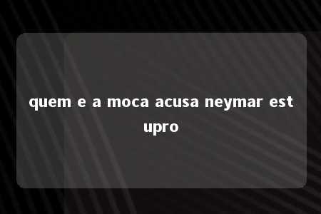 quem e a moca acusa neymar estupro