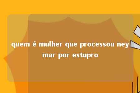 quem é mulher que processou neymar por estupro