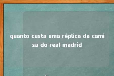 quanto custa uma réplica da camisa do real madrid