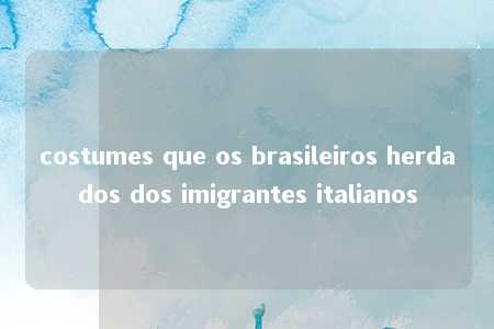 costumes que os brasileiros herdados dos imigrantes italianos