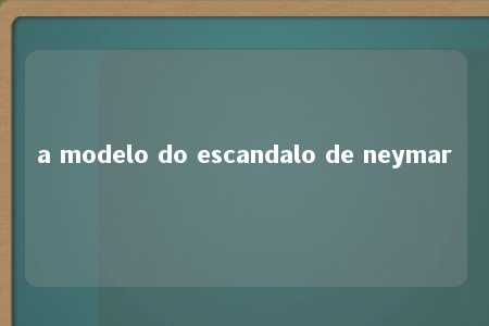 a modelo do escandalo de neymar