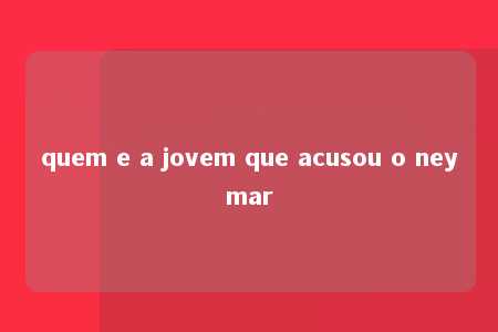 quem e a jovem que acusou o neymar