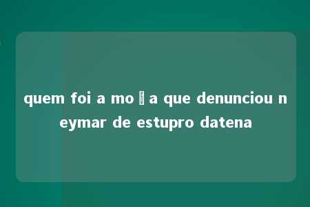 quem foi a moça que denunciou neymar de estupro datena