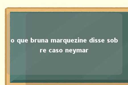 o que bruna marquezine disse sobre caso neymar