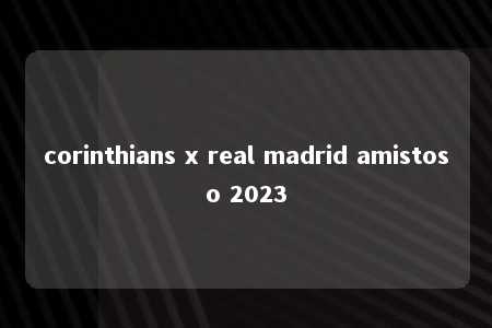 corinthians x real madrid amistoso 2023