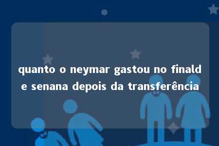 quanto o neymar gastou no finalde senana depois da transferência