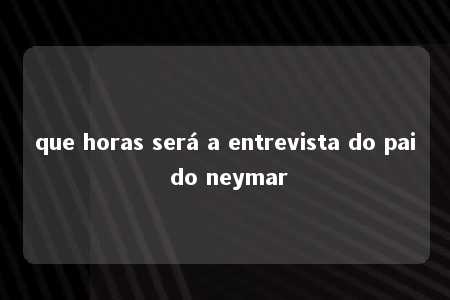 que horas será a entrevista do pai do neymar