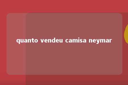 quanto vendeu camisa neymar