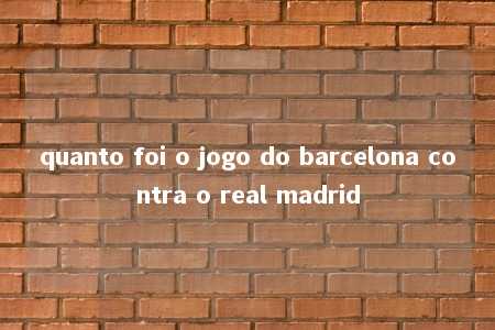 quanto foi o jogo do barcelona contra o real madrid