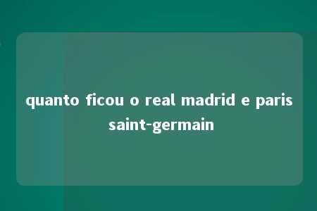 quanto ficou o real madrid e paris saint-germain