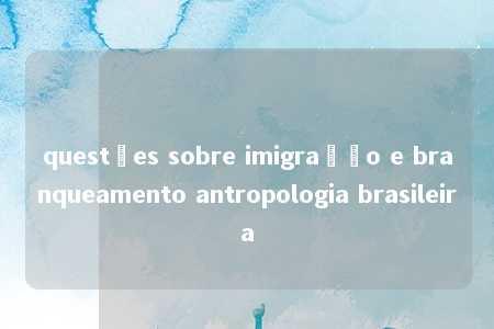 questões sobre imigração e branqueamento antropologia brasileira