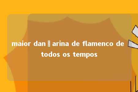 maior dançarina de flamenco de todos os tempos