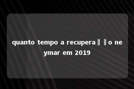 quanto tempo a recuperação neymar em 2019