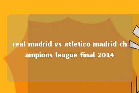 real madrid vs atletico madrid champions league final 2014