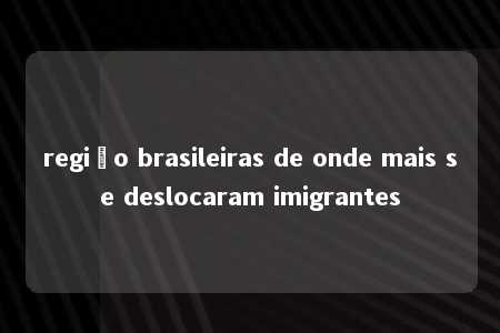 região brasileiras de onde mais se deslocaram imigrantes