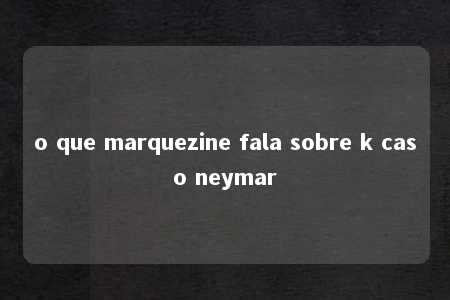 o que marquezine fala sobre k caso neymar