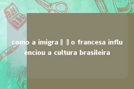 como a imigração francesa influenciou a cultura brasileira