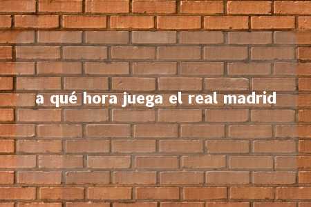 a qué hora juega el real madrid