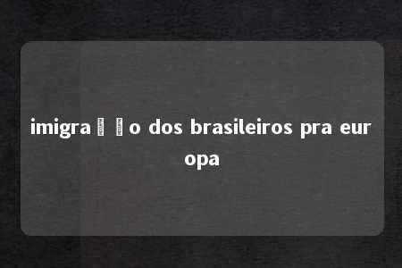 imigração dos brasileiros pra europa