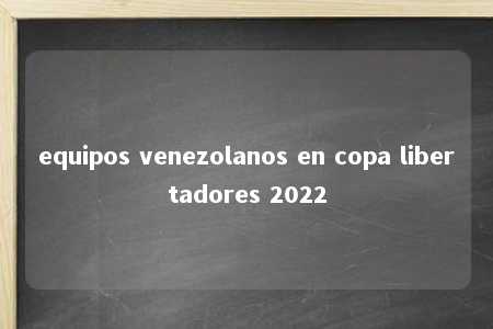 equipos venezolanos en copa libertadores 2022