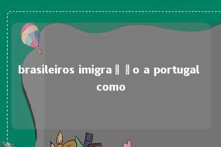 brasileiros imigração a portugal como