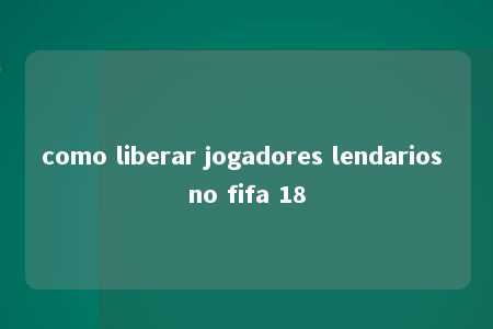 como liberar jogadores lendarios no fifa 18