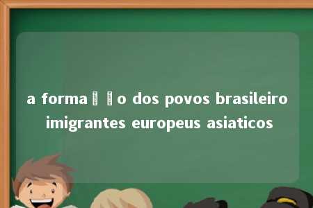 a formação dos povos brasileiro imigrantes europeus asiaticos