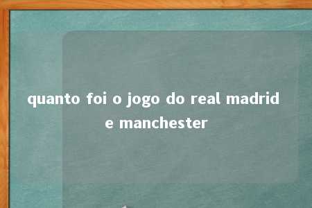 quanto foi o jogo do real madrid e manchester