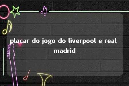 placar do jogo do liverpool e real madrid