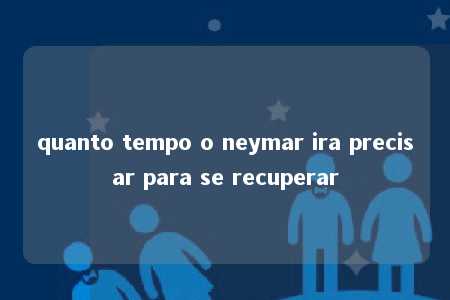 quanto tempo o neymar ira precisar para se recuperar