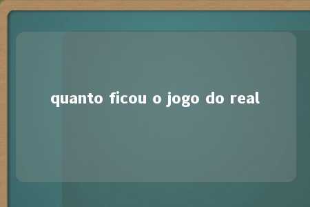 quanto ficou o jogo do real