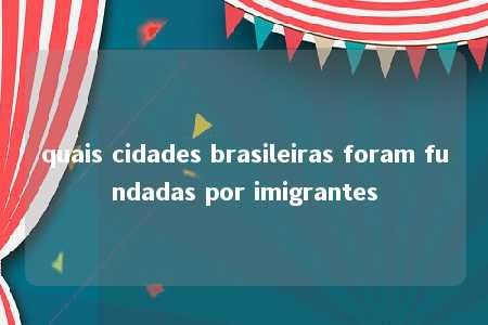 quais cidades brasileiras foram fundadas por imigrantes