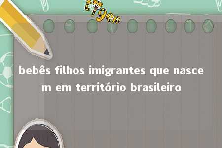 bebês filhos imigrantes que nascem em território brasileiro