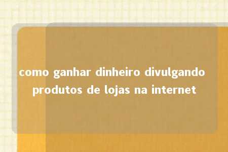 como ganhar dinheiro divulgando produtos de lojas na internet