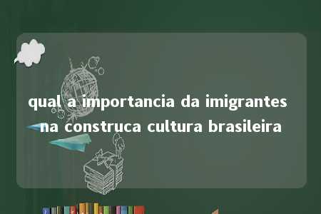 qual a importancia da imigrantes na construca cultura brasileira